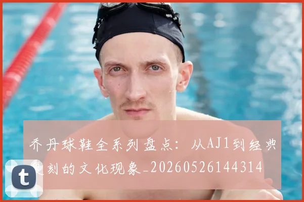 乔丹球鞋全系列盘点：从AJ1到经典复刻的文化现象_20260526144314