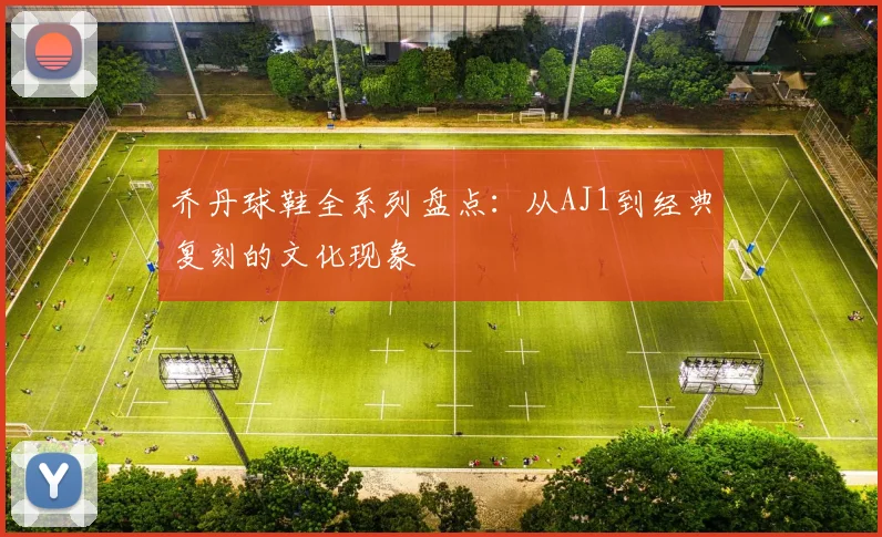 乔丹球鞋全系列盘点：从AJ1到经典复刻的文化现象