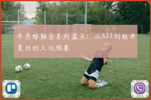 乔丹球鞋全系列盘点：从AJ1到经典复刻的文化现象
