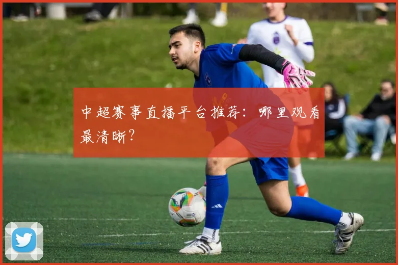 中超赛事直播平台推荐：哪里观看最清晰？