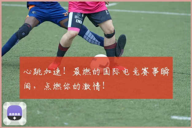 心跳加速！最燃的国际电竞赛事瞬间，点燃你的激情！