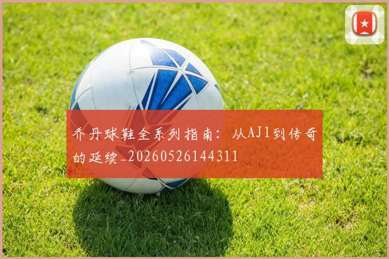 乔丹球鞋全系列指南：从AJ1到传奇的延续_20260526144311