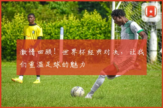 激情回顾！世界杯经典对决，让我们重温足球的魅力