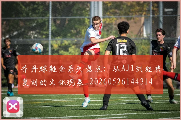 乔丹球鞋全系列盘点：从AJ1到经典复刻的文化现象_20260526144314