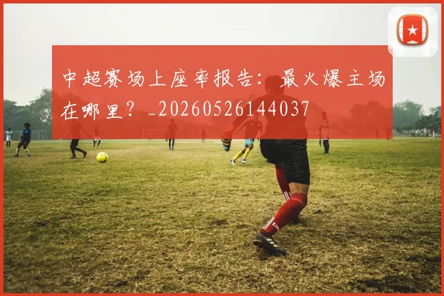 中超赛场上座率报告：最火爆主场在哪里？_20260526144037
