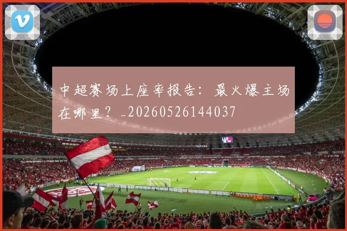中超赛场上座率报告：最火爆主场在哪里？_20260526144037