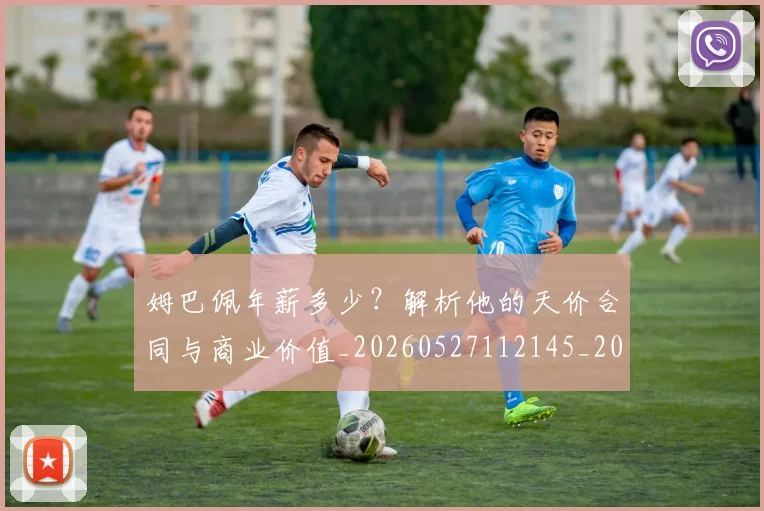 姆巴佩年薪多少？解析他的天价合同与商业价值_20260527112145_20260609132759