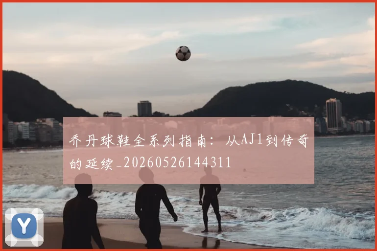 乔丹球鞋全系列指南：从AJ1到传奇的延续_20260526144311
